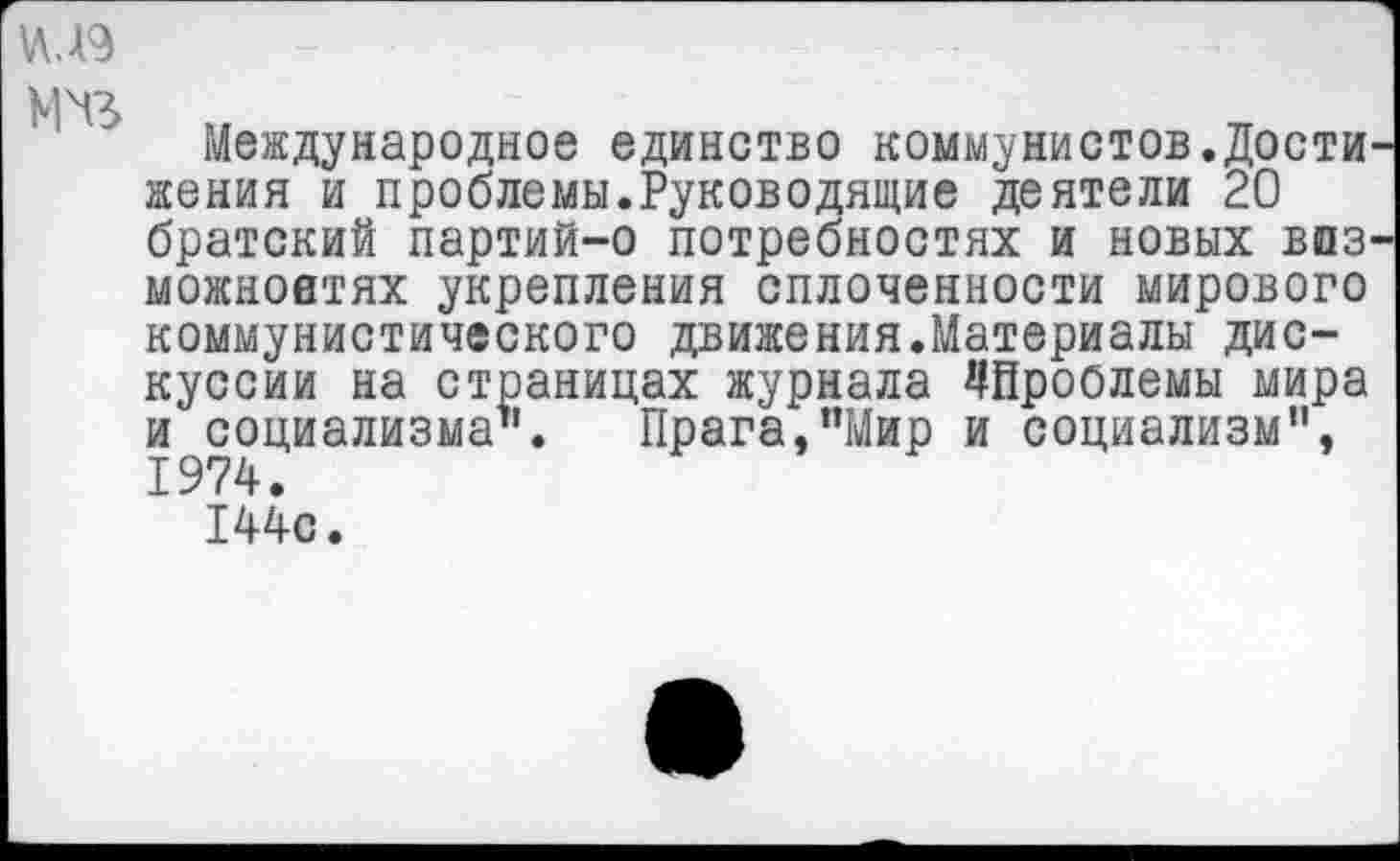 ﻿VU9
M'ß
Международное единство коммунистов.Дости женин и проблемы.Руководящие деятели 20 братский партий-о потребностях и новых впз' можноатях укрепления сплоченности мирового коммунистического движения.Материалы дискуссии на страницах журнала ^Проблемы мира и социализма’1. Прага,"Мир и социализм", 1974.
144с.